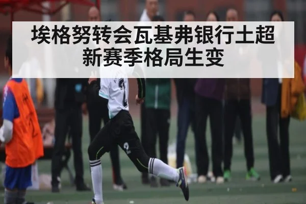 埃格努转会瓦基弗银行土超新赛季格局生变