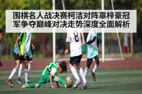 围棋名人战决赛柯洁对阵辜梓豪冠军争夺巅峰对决走势深度全面解析